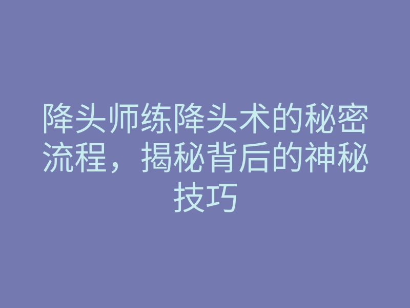 降头师练降头术的秘密流程,揭秘背后的神秘技巧