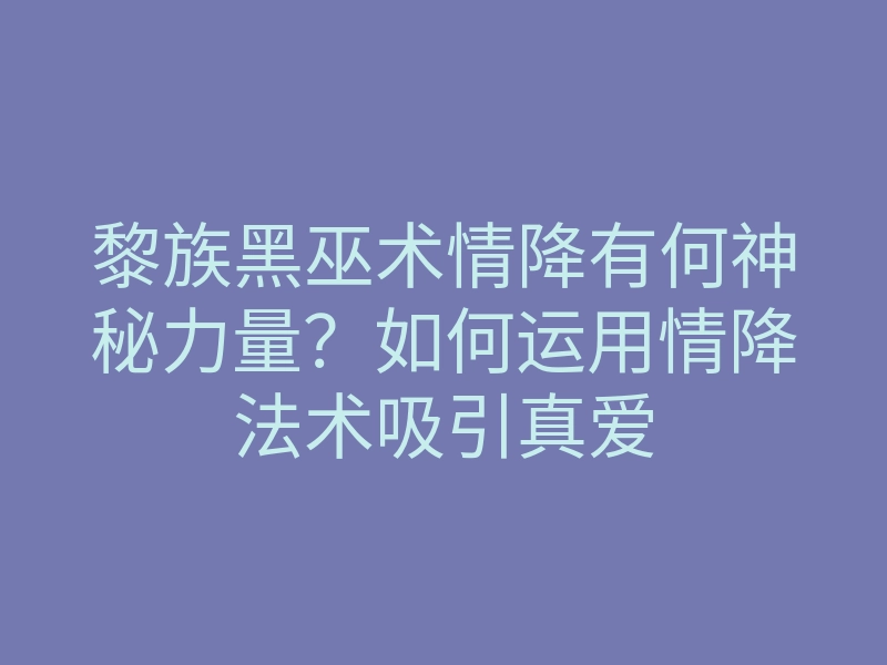 黎族黑巫术情降有何神秘力量?如何运用情降法术吸引真爱