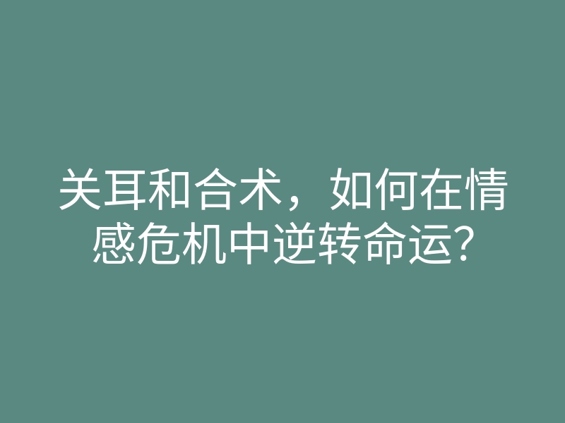 关耳和合术，如何在情感危机中逆转命运？