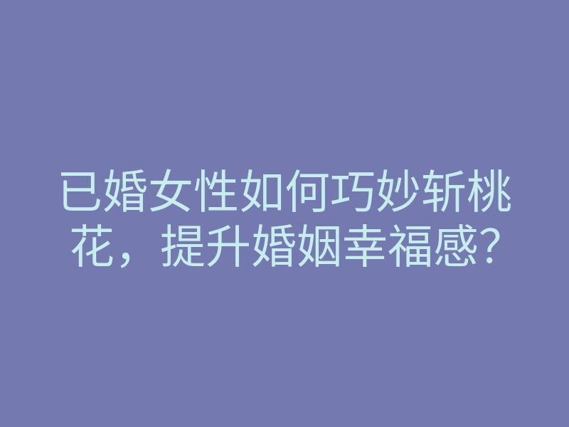 已婚女性如何巧妙斩桃花,提升婚姻幸福感?