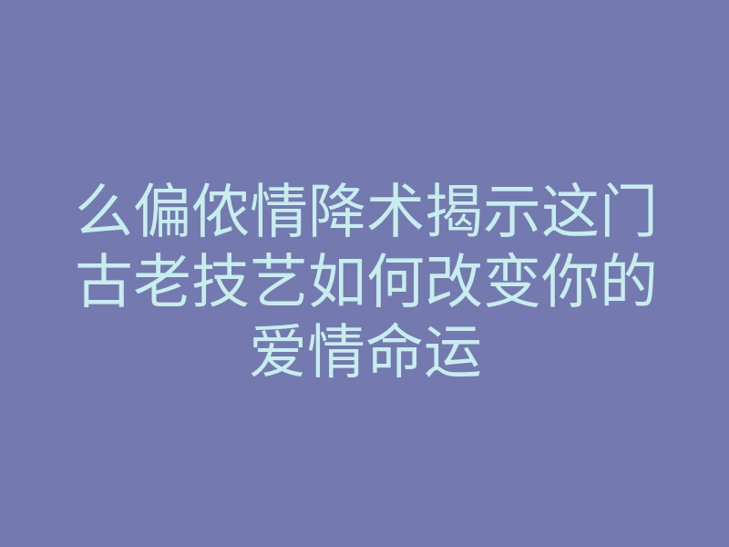么偏侬情降术揭示这门古老技艺如何改变你的爱情命运