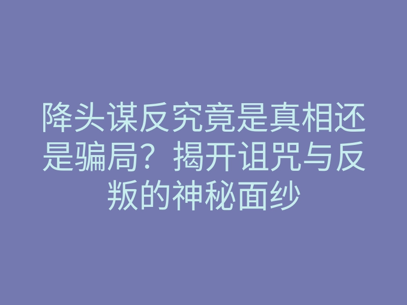 降头谋反究竟是真相还是骗局?揭开诅咒与反叛的神秘面纱