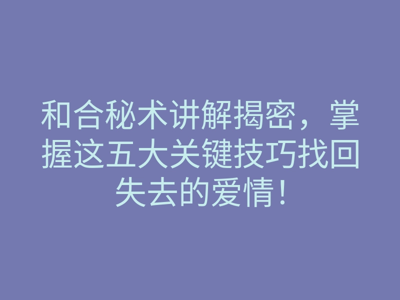 和合秘术讲解揭密，掌握这五大关键技巧找回失去的爱情！