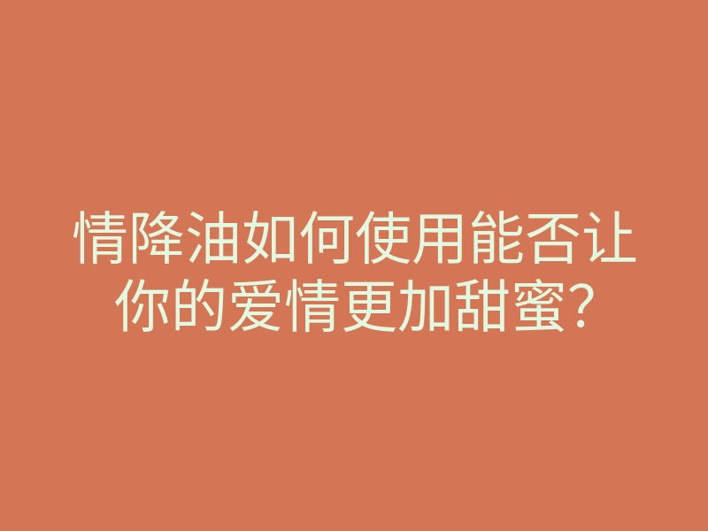 情降油如何使用能否让你的爱情更加甜蜜?