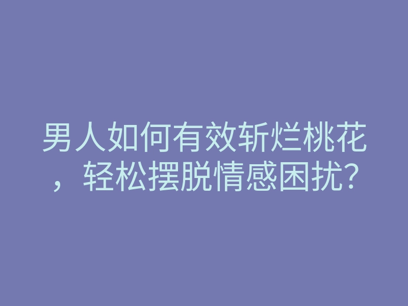 男人如何有效斩烂桃花，轻松摆脱情感困扰？