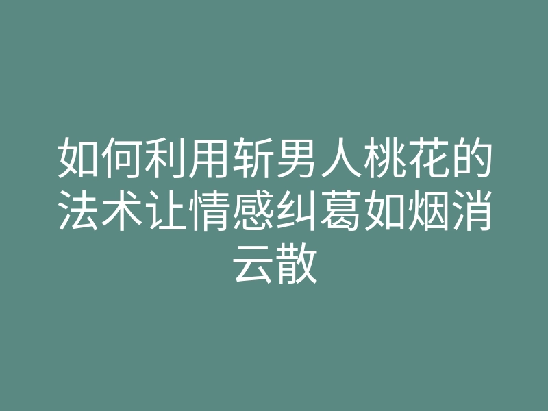 如何利用斩男人桃花的法术让情感纠葛如烟消云散