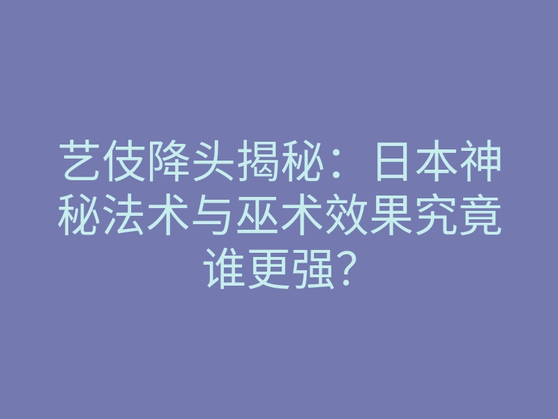 艺伎降头揭秘:日本神秘法术与巫术效果究竟谁更强?