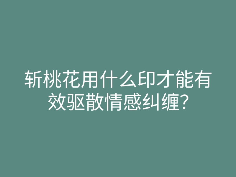 斩桃花用什么印才能有效驱散情感纠缠？