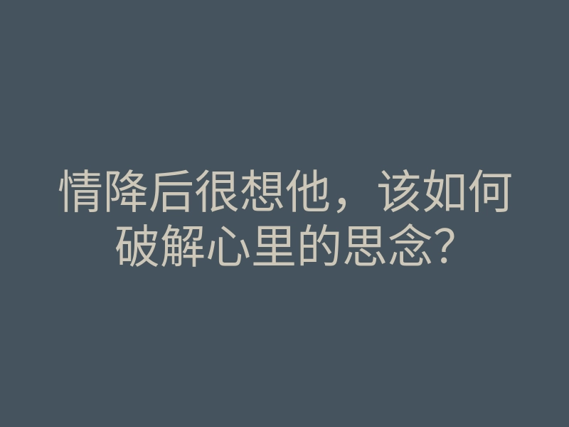 情降后很想他,该如何破解心里的思念?
