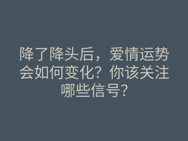 降了降头后,爱情运势会如何变化?你该关注哪些信号?