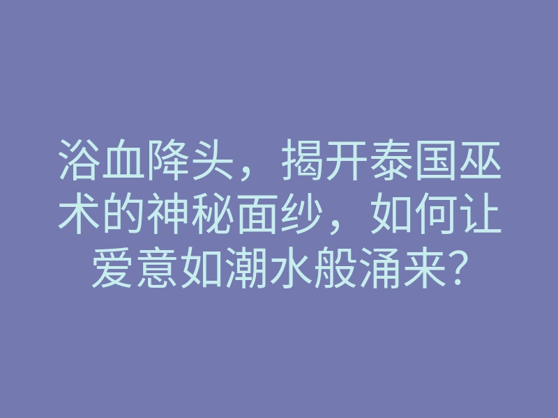 浴血降头,揭开泰国巫术的神秘面纱,如何让爱意如潮水般涌来?