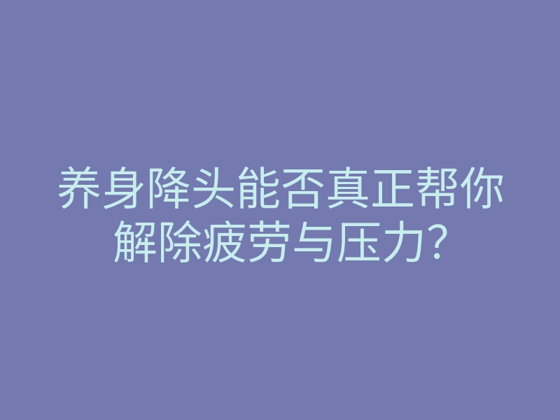 养身降头能否真正帮你解除疲劳与压力?