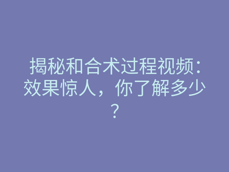 揭秘和合术过程视频:效果惊人,你了解多少?