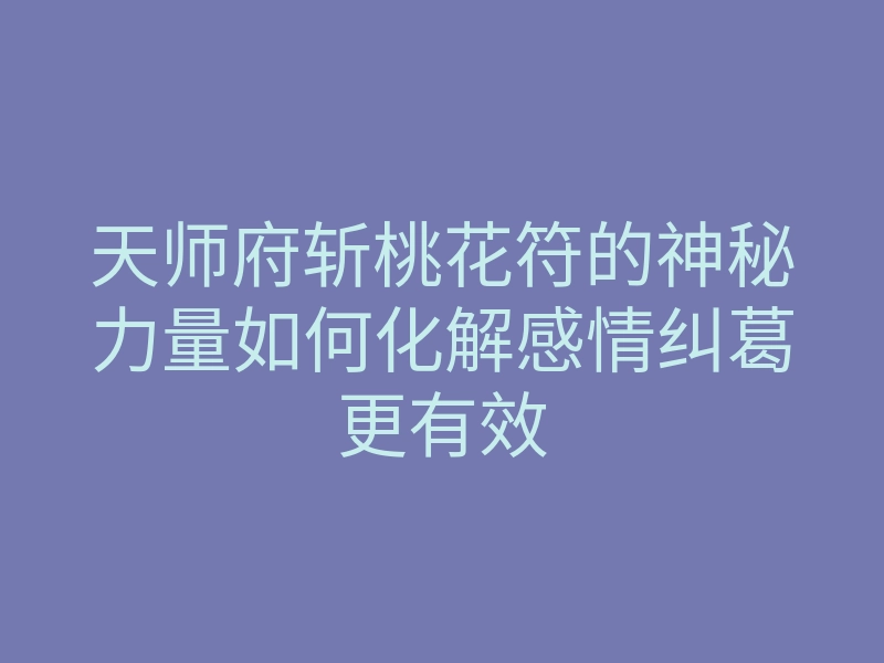 天师府斩桃花符的神秘力量如何化解感情纠葛更有效