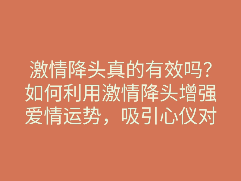 激情降头真的有效吗?如何利用激情降头增强爱情运势,吸引心仪对象的方法
