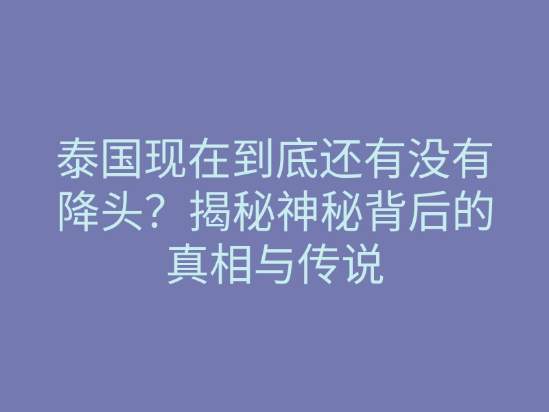 泰国现在到底还有没有降头?揭秘神秘背后的真相与传说