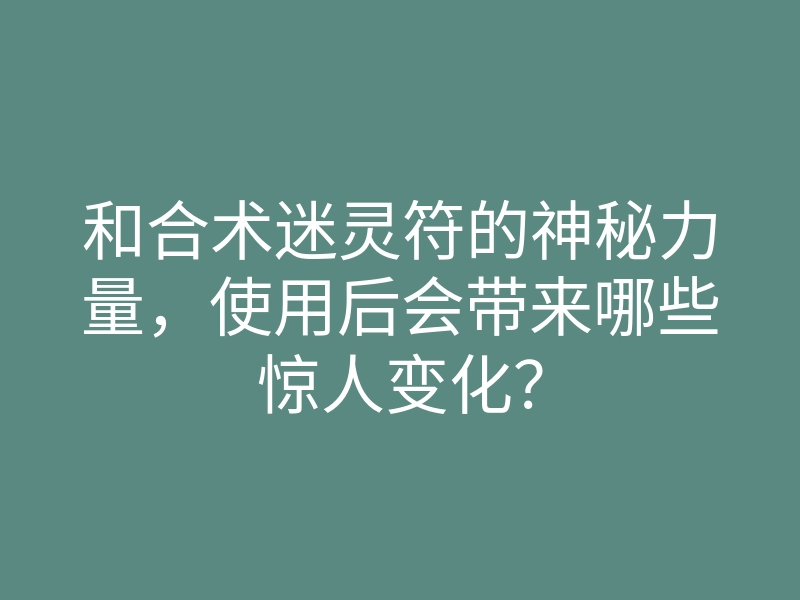 和合术迷灵符的神秘力量,使用后会带来哪些惊人变化?