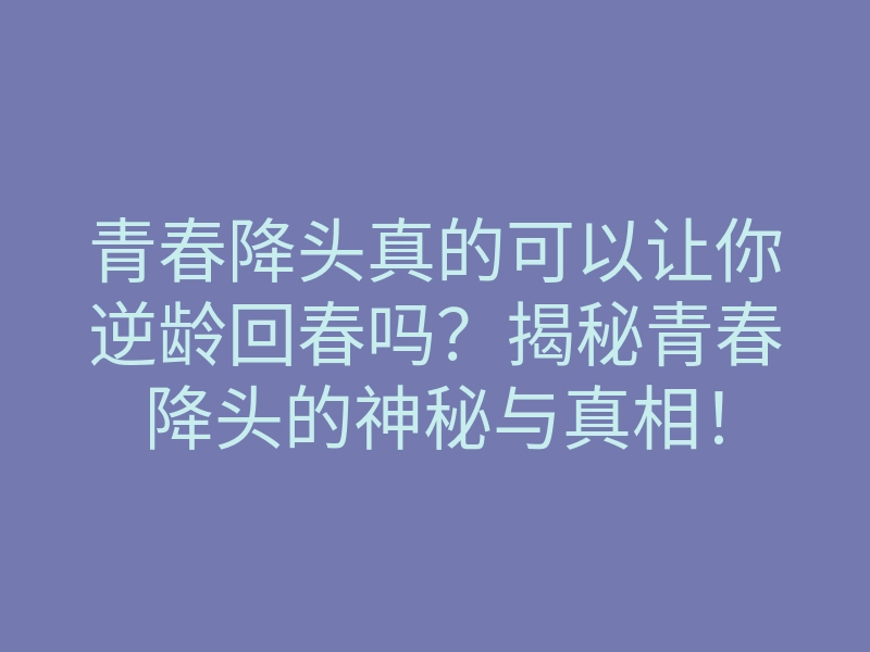 青春降头真的可以让你逆龄回春吗？揭秘青春降头的神秘与真相！
