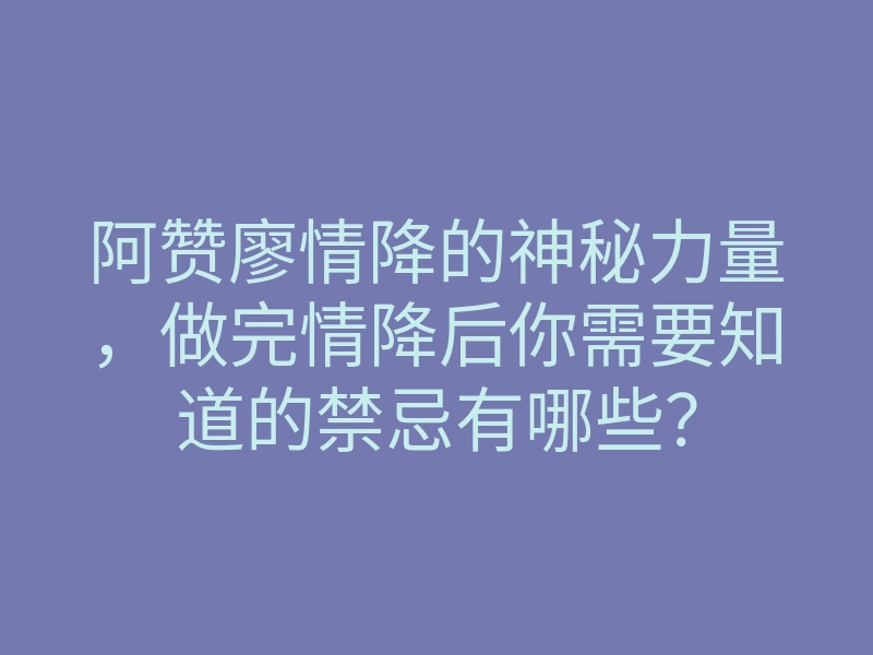 阿赞廖情降的神秘力量,做完情降后你需要知道的禁忌有哪些?
