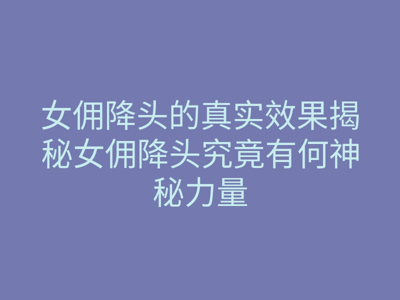 女佣降头的真实效果揭秘女佣降头究竟有何神秘力量