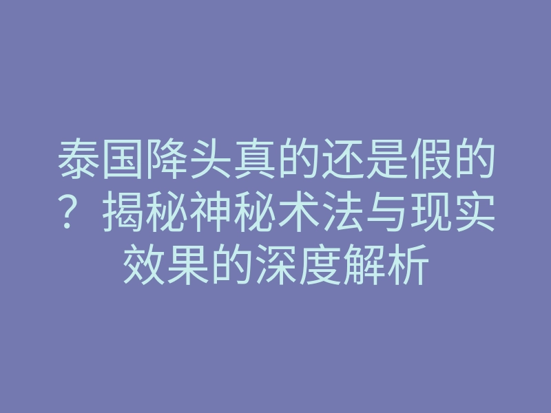泰国降头真的还是假的？揭秘神秘术法与现实效果的深度解析