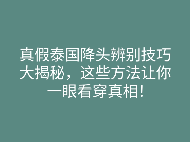 真假泰国降头辨别技巧大揭秘,这些方法让你一眼看穿真相!