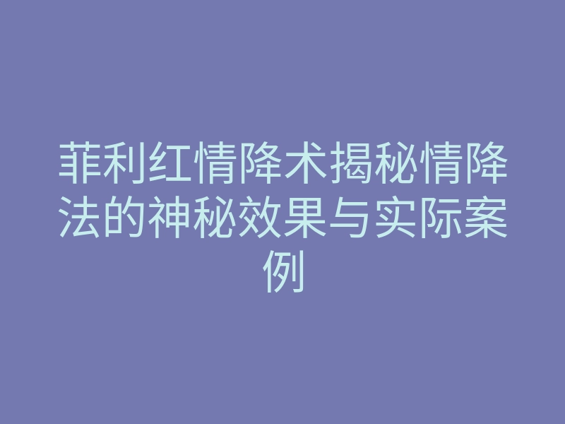 菲利红情降术揭秘情降法的神秘效果与实际案例