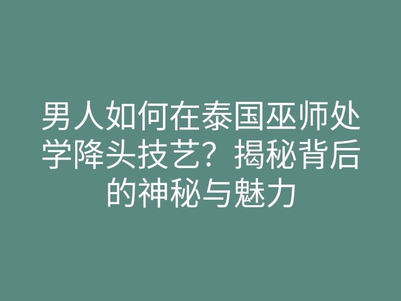 男人如何在泰国巫师处学降头技艺?揭秘背后的神秘与魅力