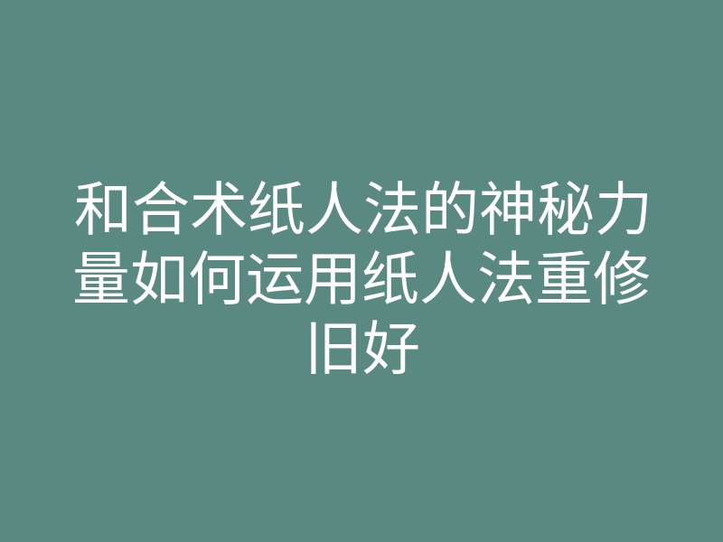 和合术纸人法的神秘力量如何运用纸人法重修旧好