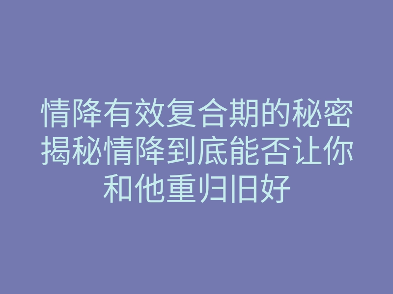 情降有效复合期的秘密揭秘情降到底能否让你和他重归旧好