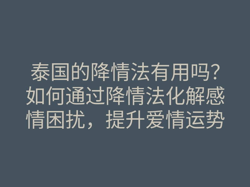 泰国的降情法有用吗?如何通过降情法化解感情困扰,提升爱情运势