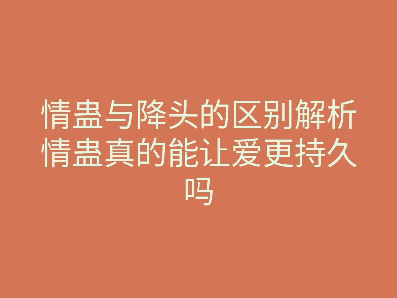 情蛊与降头的区别解析情蛊真的能让爱更持久吗