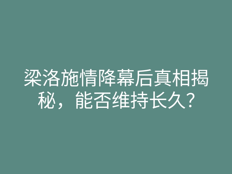 梁洛施情降幕后真相揭秘,能否维持长久?