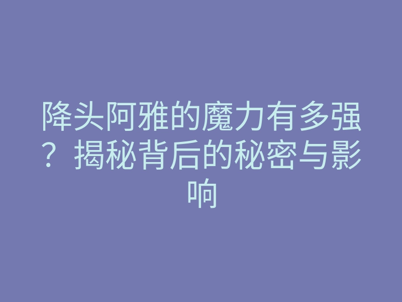 降头阿雅的魔力有多强?揭秘背后的秘密与影响