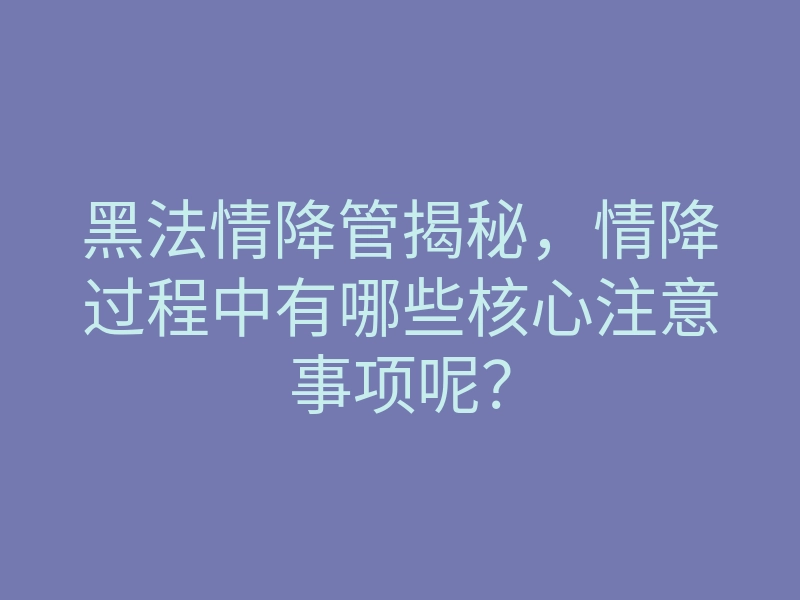 黑法情降管揭秘,情降过程中有哪些核心注意事项呢?