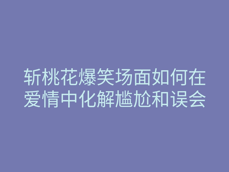 斩桃花爆笑场面如何在爱情中化解尴尬和误会