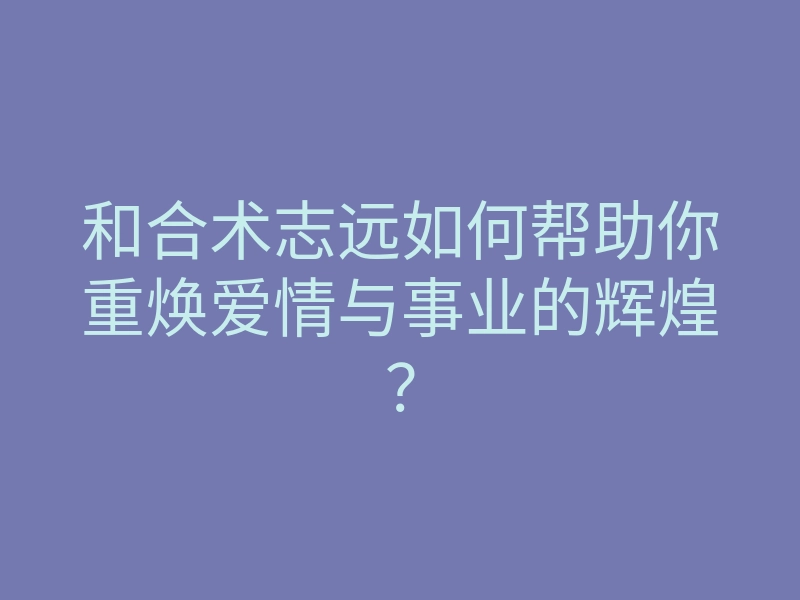 和合术志远如何帮助你重焕爱情与事业的辉煌？