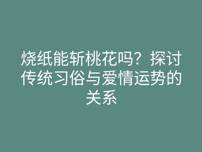 烧纸能斩桃花吗?探讨传统习俗与爱情运势的关系