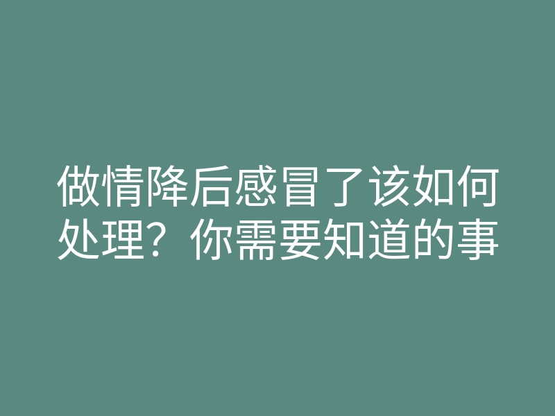 做情降后感冒了该如何处理?你需要知道的事