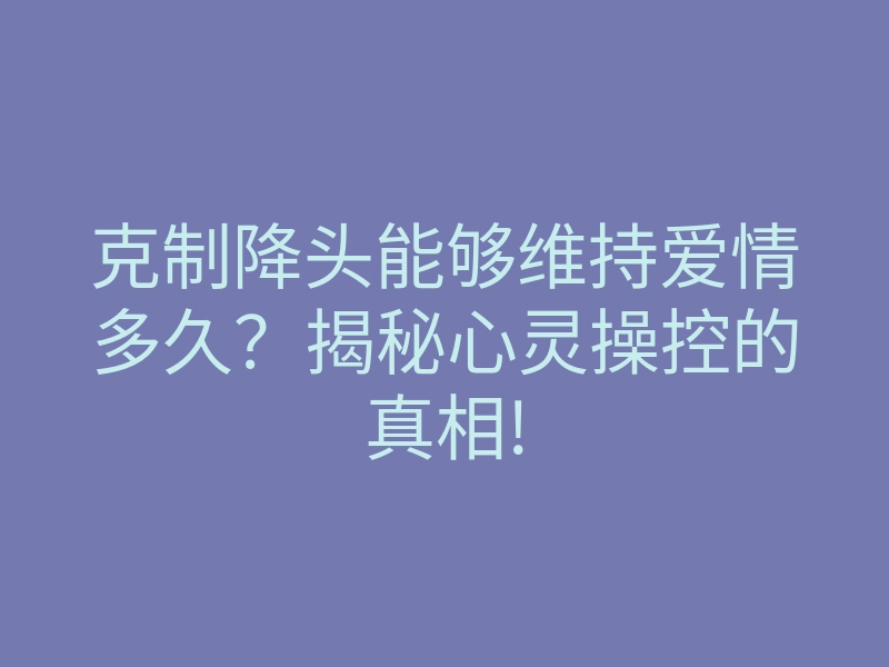 克制降头能够维持爱情多久?揭秘心灵操控的真相!