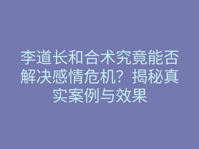 李道长和合术究竟能否解决感情危机?揭秘真实案例与效果