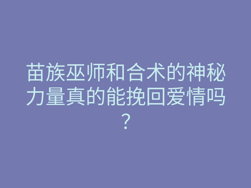 苗族巫师和合术的神秘力量真的能挽回爱情吗?