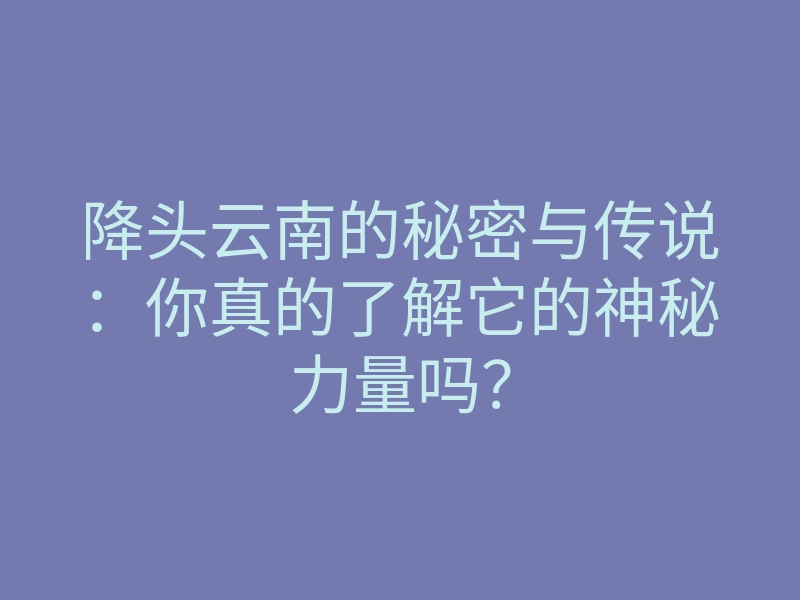 降头云南的秘密与传说:你真的了解它的神秘力量吗?
