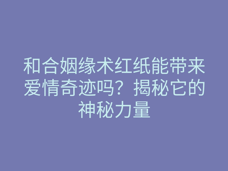 和合姻缘术红纸能带来爱情奇迹吗?揭秘它的神秘力量