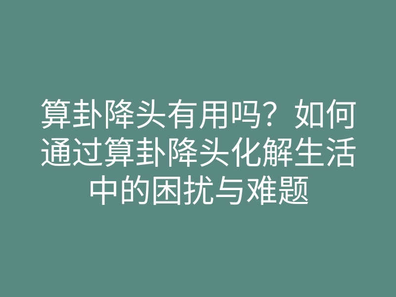 算卦降头有用吗?如何通过算卦降头化解生活中的困扰与难题