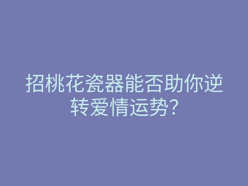 招桃花瓷器能否助你逆转爱情运势?