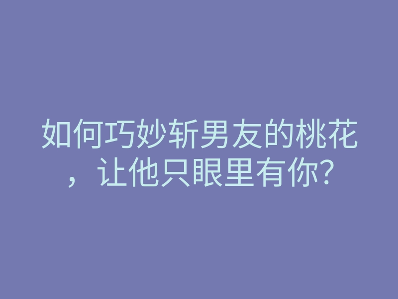 如何巧妙斩男友的桃花,让他只眼里有你?