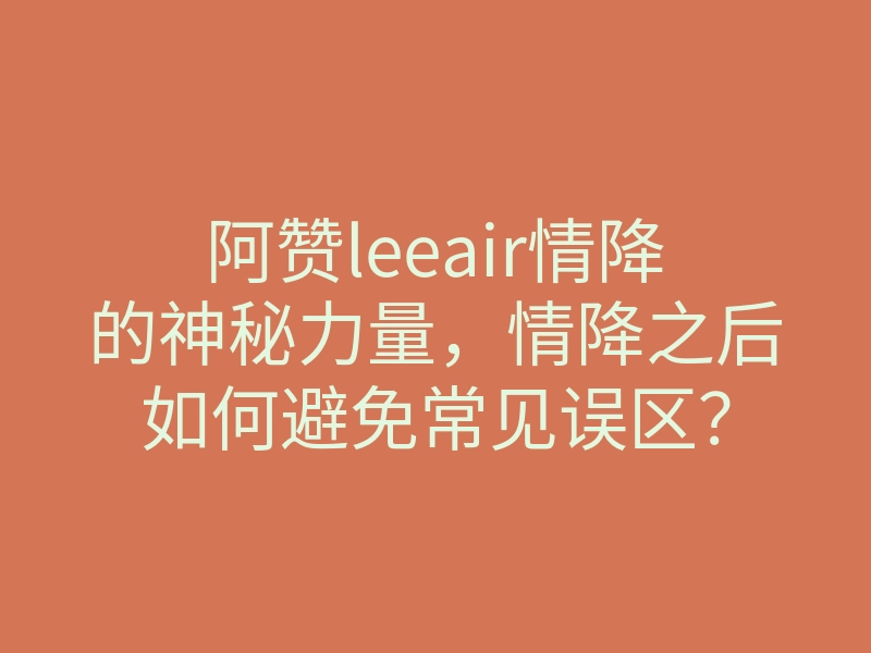 阿赞leeair情降的神秘力量，情降之后如何避免常见误区？