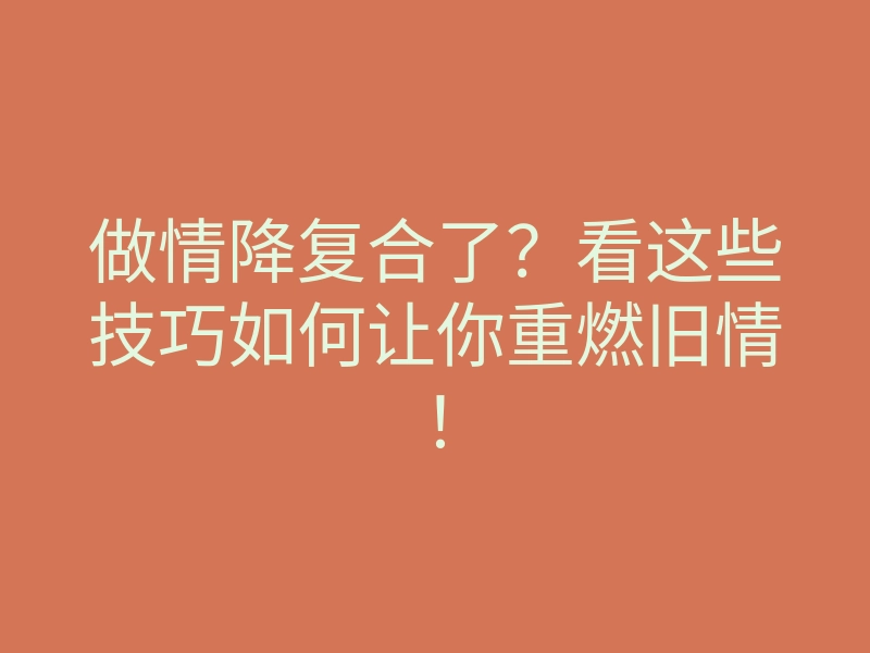 做情降复合了?看这些技巧如何让你重燃旧情!
