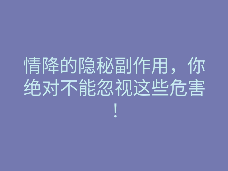 情降的隐秘副作用,你绝对不能忽视这些危害!